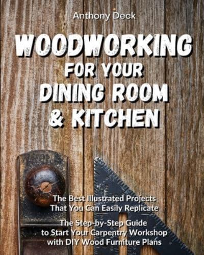 WOODWORKING FOR YOUR DINING ROOM AND KITCHEN: The Best Illustrated Projects That You Can Easily Replicate, The Step-by-Step Guide to Start Your Carpentry Workshop with DIY Wood Furniture Plans