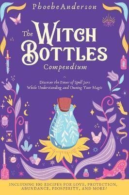 The Witch Bottles Compendium : Discover the Power of Spell Jars While Understanding and Owning Your Magic. Including 100 Recipes for Love, Protection, Abundance Prosperity, and More!