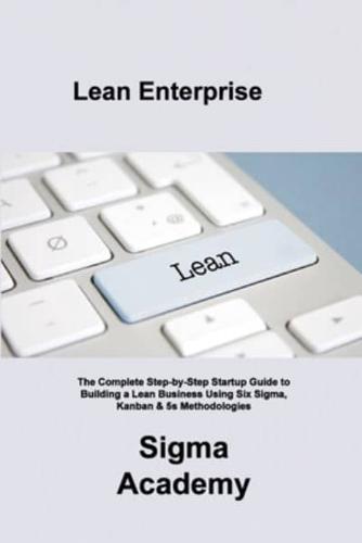 Lean Enterprise: The Complete Step-by-Step Startup Guide to Building a Lean Business Using Six Sigma, Kanban & 5s Methodologies