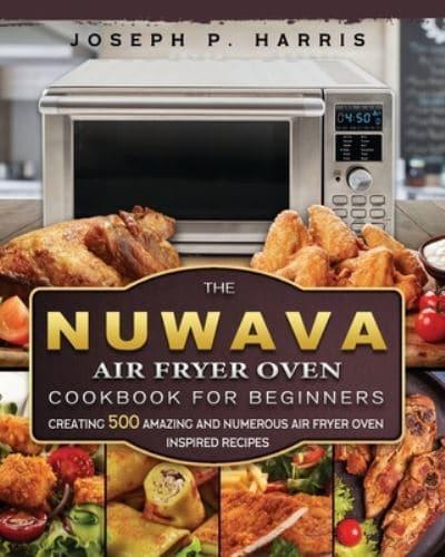 The Nuwave Air Fryer Oven Cookbook for Beginners: Creating 500 Amazing And Numerous Air Fryer Oven Inspired Recipes