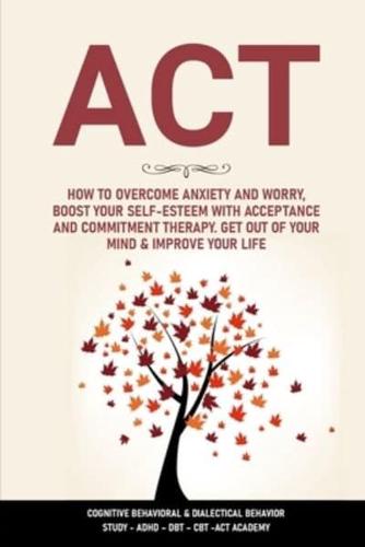 ACT: How to Overcome Anxiety and Worry, Boost  Your Self-Esteem with Acceptance and  Commitment Therapy. Get Out of Your Mind &amp; Improve Your Life