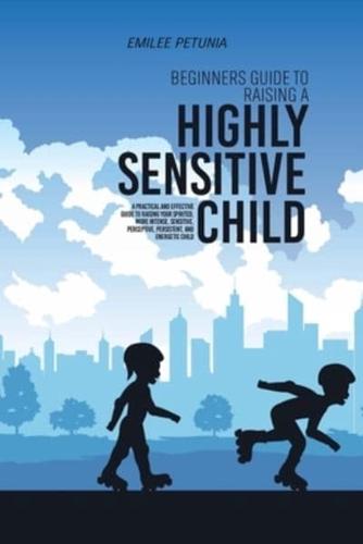 Beginners Guide To Raising A Highly Sensitive Child: A Practical And Effective Guide To Raising Your Spirited, More Intense, Sensitive, Perceptive, Persistent, And Energetic Child