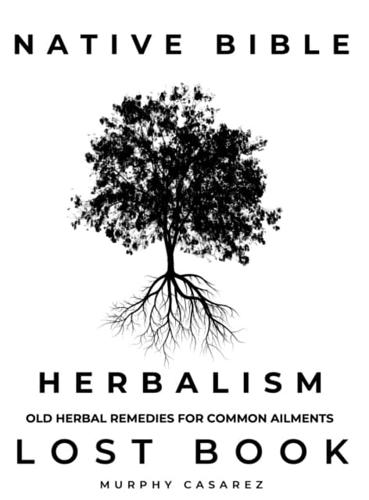 NATIVE BIBLE - OLD HERBAL REMEDIES FOR COMMON AILMENTS - LOST BOOK: Grasp the Native American Wisdom - Enrich the Apotheke with Forgotten Potions to Enhance Healing During and After Health Crisis