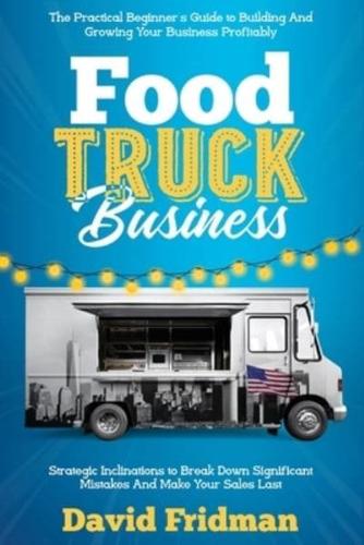 Food Truck Business: The Practical Beginner's Guide To Building And Growing Your Business Profitably. Strategic Inclinations To Break Down Significant Mistakes And Make your Sales Last