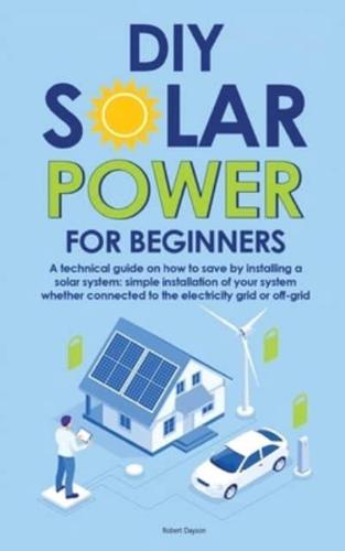 Diy Solar Power for Beginners: A technical guide on how to save by installing a solar system: simple installation of your system whether connected to the electricity grid or off-grid