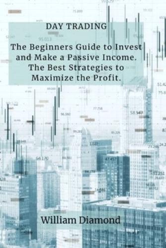 DAY TRADING: The Beginners Guide to Invest and Make a Passive Income. The Best Strategies to Maximize the Profit.