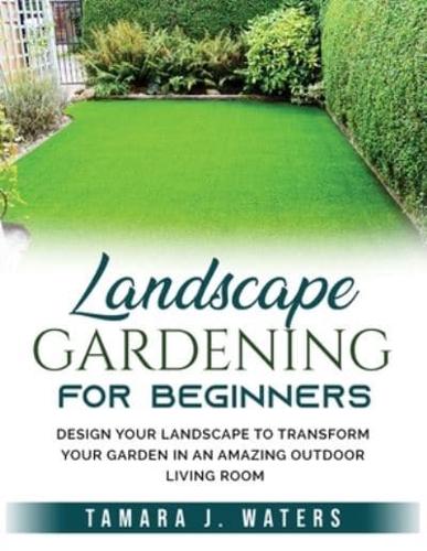 Landscape Gardening for Beginners: Design Your Landscape to Transform your Garden in an Amazing Outdoor Living Room
