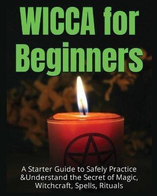 Wicca for Beginners: A Starter Guide to Safely Practice & Understand the Secret of Magic ,Witchcraft, Spells and Rituals