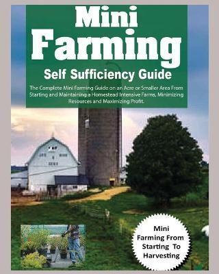 Mini Farming Self Sufficiency Guide: The Complete Mini Farming Guide on an Acre or Smaller Area From Starting and Maintaining a Homestead Intensive Farms, Minimizing Resources and Maximizing Profit.