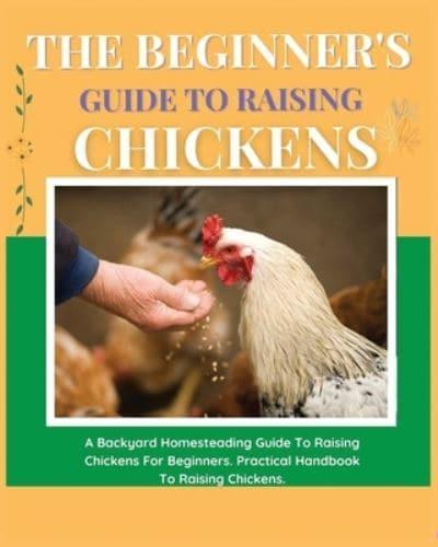 The Beginner's Guide to Raising Chickens: A Backyard Homesteading Guide to Raising Chickens for Beginners. Practical Handbook to Raising Chickens