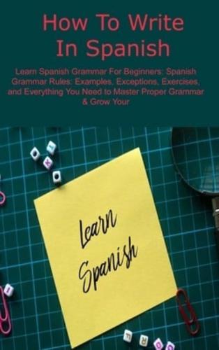 How To Write In Spanish: Learn Spanish Grammar For Beginners: Spanish Grammar Rules: Examples, Exceptions, Exercises, and Everything You Need to Master Proper Grammar & Grow Your