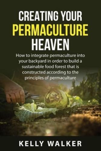 Creating Your  Permaculture Heaven: How to integrate permaculture into your  backyard in order to build a sustainable food  forest that is constructed according to the  principles of permaculture.