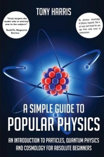 A SIMPLE GUIDE TO POPULAR PHYSICS: AN INTRODUCTION TO PARTICLES, QUANTUM PHYSICSAND COSMOLOGY FOR ABSOLUTE BEGINNERS