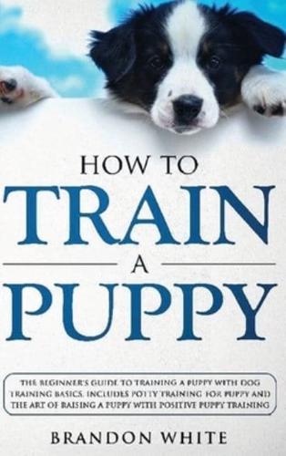 How to Train a Puppy: The Beginner's Guide to Training a Puppy with Dog Training Basics. Includes Potty Training for Puppy and The Art of Raising a Puppy with Positive Puppy Training