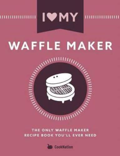 I Love My Waffle Maker: The Only Waffle Maker Recipe Book You'll Ever Need