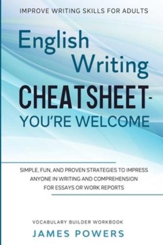 Improve Writing Skills for Adults: ENGLISH WRITING CHEATSHEET, YOU'RE WELCOME - Simple, Fun, and Proven Strategies To Impress Anyone In Writing and Comprehension For Essays or Work Reports (Vocabulary Builder Workbook)