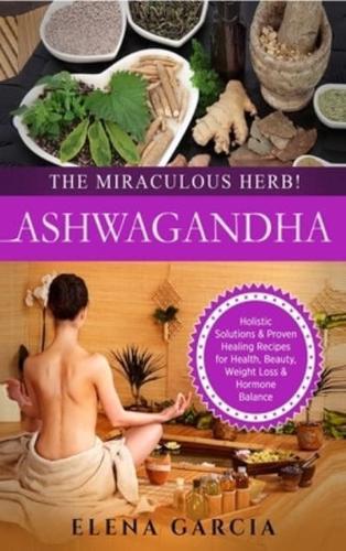Ashwagandha - The Miraculous Herb!: Holistic Solutions & Proven Healing Recipes for Health, Beauty, Weight Loss & Hormone Balance