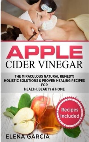 Apple Cider Vinegar: The Miraculous Natural Remedy!: Holistic Solutions & Proven Healing Recipes for Health, Beauty and Home