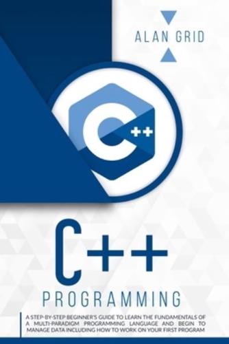 C++ PROGRAMMING: A STEP-BY-STEP BEGINNER'S GUIDE TO LEARN THE FUNDAMENTALS OF A MULTI-PARADIGM PROGRAMMING LANGUAGE AND BEGIN TO MANAGE DATA INCLUDING HOW TO WORK ON YOUR FIRST PROGRAM