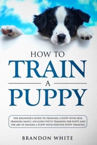 How to Train a Puppy: The Beginner's Guide to Training a Puppy with Dog Training Basics. Includes Potty Training for Puppy and The Art of Raising a Puppy with Positive Puppy Training