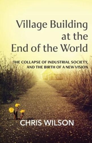 Village Building at the End of the World: The Collapse of Industrial Society, and the Birth of a New Vision