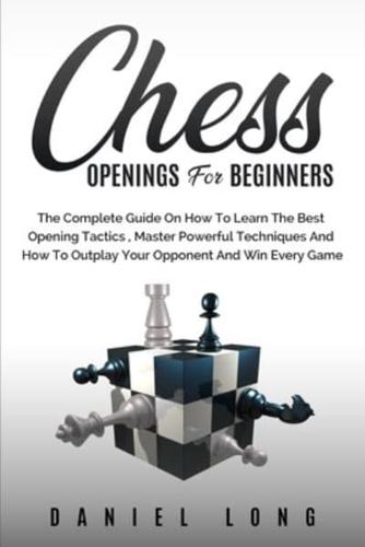 Chess Openings for Beginners : The Complete Guide On How To Learn The Best Opening Tactics, Master Powerful Techniques And How To Outplay Your Opponent And Win Every Game