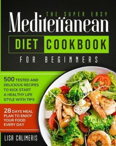 The Super Easy Mediterranean Diet Cookbook : 500 Tested and Delicious Recipes to Kick Start a Healthy Lifestyle With Tips and 28 Days Meal Plan to Enjoy Your Food Every Day