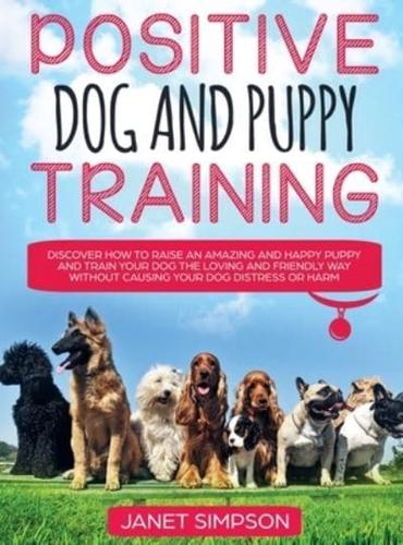 Positive Dog and Puppy Training Discover How to Raise an Amazing and Happy Puppy and Train your Dog the Loving and Friendly Way without Causing Your Dog Distress or Harm: Discover How to Raise an Amazing and Happy Puppy and Train your Dog the Loving and F