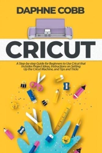 Cricut: A Step-by-step Guide for Beginners to Use Cricut that Includes Project Ideas, Instructions on Setting Up the Cricut Machine, and Tips and Tricks