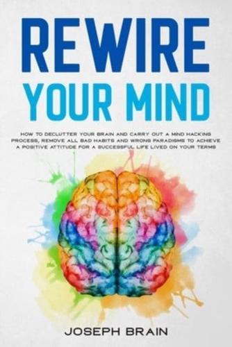 Rewire Your Mind: How To Declutter Your Brain and Carry Out A Mind Hacking Process, Remove All Bad Habits and Wrong Paradigms To Achieve A Positive Attitude for A Successful Life Lived On Your Terms