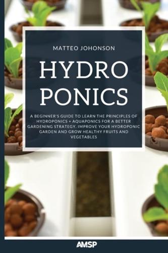 Hydroponics: A BEGINNER'S GUIDE TO LEARN THE PRINCIPLES OF HYDROPONICS + AQUAPONICS FOR A BETTER GARDENING STRATEGY. IMPROVE YOUR HYDROPONIC GARDEN AND GROW HEALTHY FRUITS AND VEGETABLES