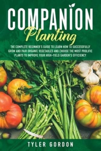 Companion Planting: The Complete Beginner's Guide To Learn How to Successfully Grow and Pair Organic Vegetables and Choose the most Prolific Plants to Improve Your High-Yield Garden's Efficiency