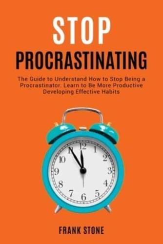 Stop Procrastinating: The Guide to Understand How to Stop Being a Procrastinator. Learn to Be More Productive Developing Effective Habits