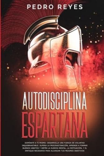 AUTODISCIPLINA ESPARTANA: DOMÍNATE A TI MISMO: DESARROLLA UNA FUERZA DE VOLUNTAD INQUEBRANTABLE. SUPERA LA PROCRASTINACIÓN, APRENDE A FORMAR BUENOS HÁBITOS Y OBTÉN LA DUREZA MENTAL, LA MOTIVACIÓN, Y EL ENFOQUE NECESARIO PARA ALCANZAR TUS MEJORES OBJETIVOS