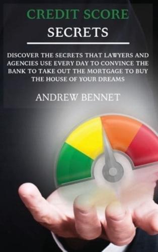 Credit Score Secrets: Discover The Secrets That Lawyers And Agencies Use Every Day To Convince The Bank To Take Out The Mortgage To Buy The House Of Your Dreams
