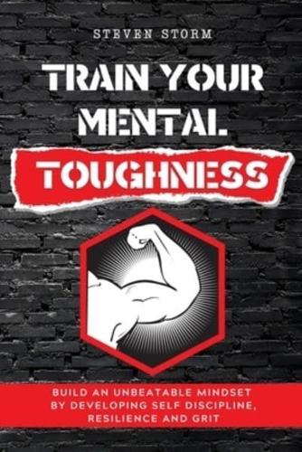 TRAIN YOUR MENTAL TOUGHNESS: Build an Unbeatable Mindset By Developing Self Discipline, Resilience and Grit