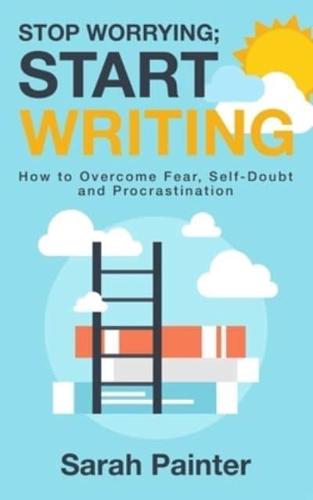 Stop Worrying; Start Writing: How To Overcome Fear, Self-Doubt and Procrastination