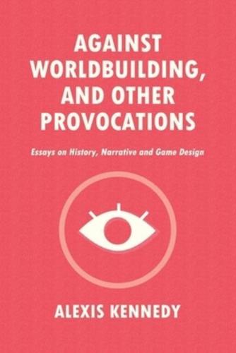 AGAINST WORLDBUILDING, AND OTHER PROVOCATIONS: Essays on History, Narrative, and Game Design