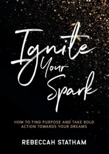Ignite Your Spark : How To Find Purpose And Take Bold Action Towards Your Dreams