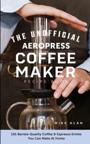 The Unofficial Aeropress Coffee Maker Recipe Book: The Unofficial Aeropress Coffee Maker Recipe Book: 101 Barista-Quality Coffee and Espresso Drinks You Can Make At Home!