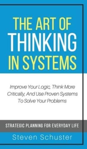 The Art of Thinking in Systems: Improve Your Logic, Think More Critically, And Use Proven Systems To Solve Your Problems - Strategic Planning For Everyday Life