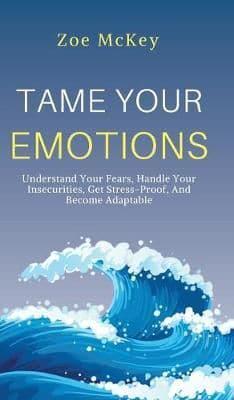 Tame Your Emotions: Understand Your Fears, Handle Your Insecurities, Get Stress-Proof, And Become Adaptable