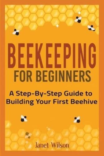 Beekeeping for Beginners: A Step-By-Step Guide to Building Your First Beehive