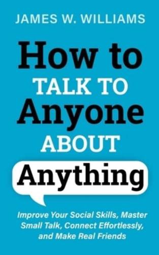 How to Talk to Anyone About Anything: Improve Your Social Skills, Master Small Talk, Connect Effortlessly, and Make Real Friends