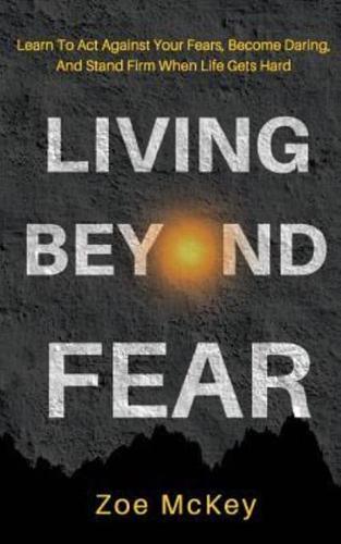 Living Beyond Fear: Learn To Act Against Your Fears, Become Daring, And Stand Firm When Life Gets Hard