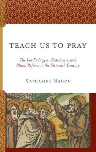 Teach Us to Pray: The Lord's Prayer, Catechesis, and Ritual Reform in the Sixteenth Century