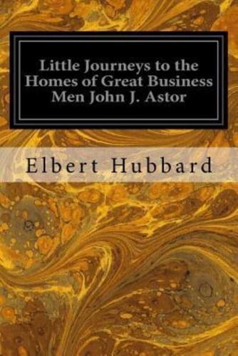 Little Journeys to the Homes of Great Business Men John J. Astor