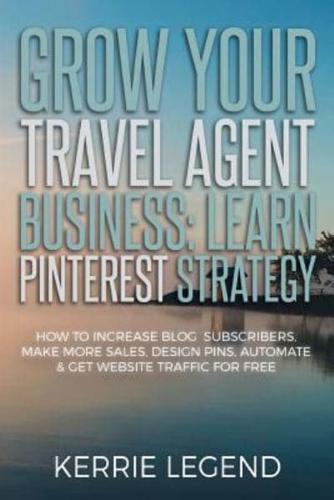 Grow Your Travel Agent Business: Learn Pinterest Strategy: How to Increase Blog Subscribers, Make More Sales, Design Pins, Automate & Get Website Traffic for Free