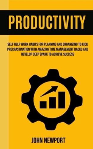 Productivity: Self Help Work Habits For Planning And Organizing To Kick Procrastination With Amazing Time Management Hacks And Develop Deep Spark To Achieve Success