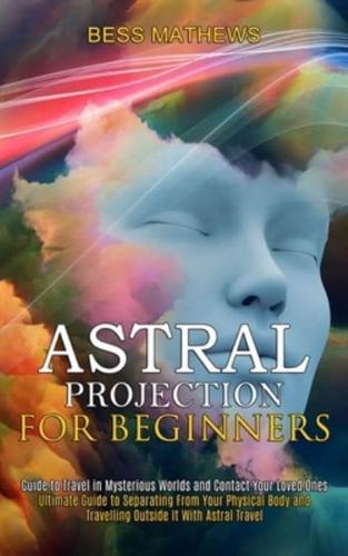 Astral Projection for Beginners: Guide to Travel in Mysterious Worlds and Contact Your Loved Ones (Ultimate Guide to   Separating From Your Physical Body and Travelling Outside It With Astral Travel)